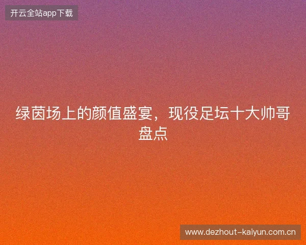绿茵场上的颜值盛宴,现役足坛十大帅哥盘点